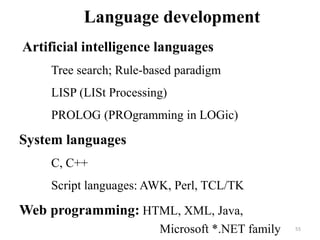 Language development
Artificial intelligence languages
Tree search; Rule-based paradigm
LISP (LISt Processing)
PROLOG (PROgramming in LOGic)
System languages
C, C++
Script languages: AWK, Perl, TCL/TK
Web programming: HTML, XML, Java,
Microsoft *.NET family 55
 