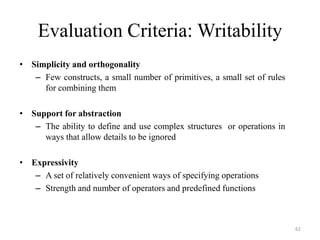 Evaluation Criteria: Writability
• Simplicity and orthogonality
– Few constructs, a small number of primitives, a small set of rules
for combining them
• Support for abstraction
– The ability to define and use complex structures or operations in
ways that allow details to be ignored
• Expressivity
– A set of relatively convenient ways of specifying operations
– Strength and number of operators and predefined functions
62
 