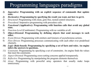 Programming languages paradigms
1) Imperative: Programming with an explicit sequence of commands that update
state.
2) Declarative: Programming by specifying the result you want, not how to get it.
3) Structured: Programming with clean, goto-free, nested control structures.
4) Procedural: Imperative programming with procedure calls.
5) Functional (Applicative): Programming with function calls that avoid any global
state.
6) Function-Level (Combinator): Programming with no variables at all.
7) Object-Oriented: Programming by defining objects that send messages to each
other.
8) Event-Driven: Programming with emitters and listeners of asynchronous actions.
9) Flow-Driven: Programming processes communicating with each other over predefined
channels.
10) Logic (Rule-based): Programming by specifying a set of facts and rules. An engine
infers the answers to questions.
11) Constraint: Programming by specifying a set of constraints. An engine finds the values
that meet the constraints.
12) Aspect-Oriented: Programming cross-cutting concerns applied transparently.
13) Reflective: Programming by manipulating the program elements themselves.
14) Array: Programming with powerful array operators that usually make loops
unnecessary.
66
 