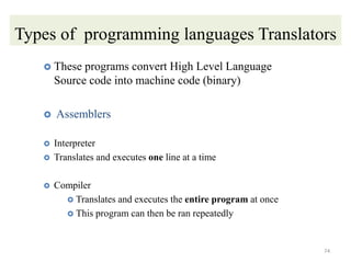 Types of programming languages Translators
 These programs convert High Level Language
Source code into machine code (binary)
 Assemblers
 Interpreter
 Translates and executes one line at a time
 Compiler
 Translates and executes the entire program at once
 This program can then be ran repeatedly
74
 
