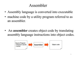 Assembler
• Assembly language is converted into executable
• machine code by a utility program referred to as
an assembler.
• An assembler creates object code by translating
assembly language instructions into object codes.
77
 