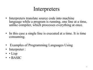 Interpreters
• Interpreters translate source code into machine
language while a program is running, one line at a time,
unlike compiler, which processes everything at once.
• In this case a single line is executed at a time. It is time
consuming.
• Examples of Programming Languages Using
• Interpreter :
• • Lisp
• • BASIC
81
 