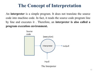 82
The Concept of Interpretation
An interpreter is a simple program. It does not translate the source
code into machine code. In fact, it reads the source code program line
by line and executes it . Therefore, an interpreter is also called a
program execution environment.
The Interpreter
 