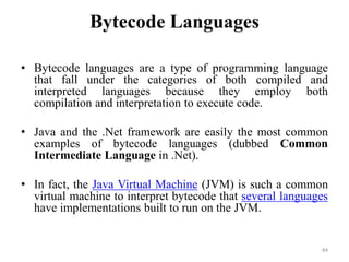 Bytecode Languages
• Bytecode languages are a type of programming language
that fall under the categories of both compiled and
interpreted languages because they employ both
compilation and interpretation to execute code.
• Java and the .Net framework are easily the most common
examples of bytecode languages (dubbed Common
Intermediate Language in .Net).
• In fact, the Java Virtual Machine (JVM) is such a common
virtual machine to interpret bytecode that several languages
have implementations built to run on the JVM.
84
 