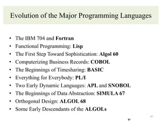 Evolution of the Major Programming Languages
• The IBM 704 and Fortran
• Functional Programming: Lisp
• The First Step Toward Sophistication: Algol 60
• Computerizing Business Records: COBOL
• The Beginnings of Timesharing: BASIC
• Everything for Everybody: PL/I
• Two Early Dynamic Languages: APL and SNOBOL
• The Beginnings of Data Abstraction: SIMULA 67
• Orthogonal Design: ALGOL 68
• Some Early Descendants of the ALGOLs
87
87
 