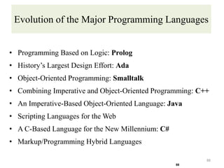 Evolution of the Major Programming Languages
• Programming Based on Logic: Prolog
• History’s Largest Design Effort: Ada
• Object-Oriented Programming: Smalltalk
• Combining Imperative and Object-Oriented Programming: C++
• An Imperative-Based Object-Oriented Language: Java
• Scripting Languages for the Web
• A C-Based Language for the New Millennium: C#
• Markup/Programming Hybrid Languages
88
88
 