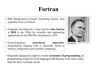 Fortran
• IBM Mathematical Formula Translating System, later
popularly know as Fortran.
• Originally developed by a team lead by John Backus
at IBM in the 1950s for scientific and engineering
applications on the IBM704, introduced in 1954.
• General-purpose, procedural, imperative
programming language that is especially suited to
numeric computation and scientific computing.
90
John Backus
• Originally designed to improve on the economics of programming, as
programming using low level languages had become to be more costly
than the time it actually saved.
 