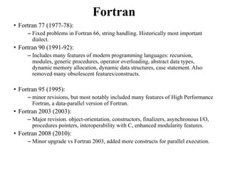 Fortran
• Fortran 77 (1977-78):
– Fixed problems in Fortran 66, string handling. Historically most important
dialect.
• Fortran 90 (1991-92):
– Includes many features of modern programming languages: recursion,
modules, generic procedures, operator overloading, abstract data types,
dynamic memory allocation, dynamic data structures, case statement. Also
removed many obsolescent features/constructs.
• Fortran 95 (1995):
– minor revisions, but most notably included many features of High Performance
Fortran, a data-parallel version of Fortran.
• Fortran 2003 (2003):
– Major revision. object-orientation, constructors, finalizers, asynchronous I/O,
procedures pointers, interoperability with C, enhanced modularity features.
• Fortran 2008 (2010):
– Minor upgrade vs Fortran 2003, added more constructs for parallel execution.
92
 