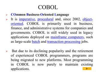COBOL
Next
 COmmon Business-Oriented Language
 It is imperative, procedural and, since 2002, object-
oriented. COBOL is primarily used in business,
finance, and administrative systems for companies and
governments. COBOL is still widely used in legacy
applications deployed on mainframe computers, such
as large-scale batch and transaction processing jobs.
 But due to its declining popularity and the retirement
of experienced COBOL programmers, programs are
being migrated to new platforms. Most programming
in COBOL is now purely to maintain existing
applications. 94
 