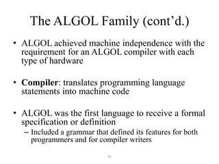 The ALGOL Family (cont’d.)
• ALGOL achieved machine independence with the
requirement for an ALGOL compiler with each
type of hardware
• Compiler: translates programming language
statements into machine code
• ALGOL was the first language to receive a formal
specification or definition
– Included a grammar that defined its features for both
programmers and for compiler writers
96
 