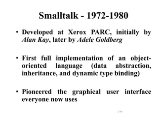 2-98
Smalltalk - 1972-1980
• Developed at Xerox PARC, initially by
Alan Kay, later by Adele Goldberg
• First full implementation of an object-
oriented language (data abstraction,
inheritance, and dynamic type binding)
• Pioneered the graphical user interface
everyone now uses
 