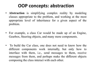 • Abstraction is simplifying complex reality by modeling
classes appropriate to the problem, and working at the most
appropriate level of inheritance for a given aspect of the
problem.
• For example, a class Car would be made up of an Engine,
Gearbox, Steering objects, and many more components.
• To build the Car class, one does not need to know how the
different components work internally, but only how to
interface with them, i.e., send messages to them, receive
messages from them, and perhaps make the different objects
composing the class interact with each other.
OOP concepts: abstraction
105
 