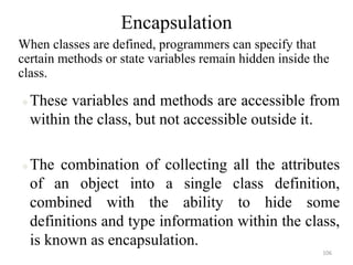 Encapsulation
When classes are defined, programmers can specify that
certain methods or state variables remain hidden inside the
class.
These variables and methods are accessible from
within the class, but not accessible outside it.
The combination of collecting all the attributes
of an object into a single class definition,
combined with the ability to hide some
definitions and type information within the class,
is known as encapsulation.
106
 