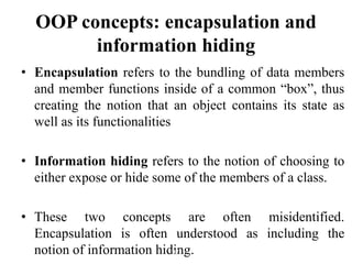 • Encapsulation refers to the bundling of data members
and member functions inside of a common “box”, thus
creating the notion that an object contains its state as
well as its functionalities
• Information hiding refers to the notion of choosing to
either expose or hide some of the members of a class.
• These two concepts are often misidentified.
Encapsulation is often understood as including the
notion of information hiding.
OOP concepts: encapsulation and
information hiding
107
 