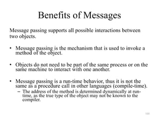 Benefits of Messages
Message passing supports all possible interactions between
two objects.
• Message passing is the mechanism that is used to invoke a
method of the object.
• Objects do not need to be part of the same process or on the
same machine to interact with one another.
• Message passing is a run-time behavior, thus it is not the
same as a procedure call in other languages (compile-time).
– The address of the method is determined dynamically at run-
time, as the true type of the object may not be known to the
compiler.
110
 