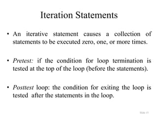 Slide 15
Iteration Statements
• An iterative statement causes a collection of
statements to be executed zero, one, or more times.
• Pretest: if the condition for loop termination is
tested at the top of the loop (before the statements).
• Posttest loop: the condition for exiting the loop is
tested after the statements in the loop.
 