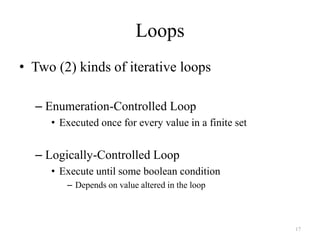 17
Loops
• Two (2) kinds of iterative loops
– Enumeration-Controlled Loop
• Executed once for every value in a finite set
– Logically-Controlled Loop
• Execute until some boolean condition
– Depends on value altered in the loop
 