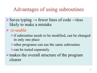 Advantages of using subroutines
Saves typing → fewer lines of code →less
likely to make a mistake
 re-usable
if subroutine needs to be modified, can be changed
in only one place
other programs can use the same subroutine
can be tested separately
makes the overall structure of the program
clearer
29
 