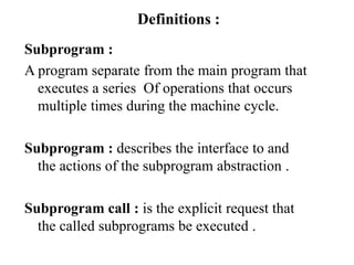 Definitions :
Subprogram :
A program separate from the main program that
executes a series Of operations that occurs
multiple times during the machine cycle.
Subprogram : describes the interface to and
the actions of the subprogram abstraction .
Subprogram call : is the explicit request that
the called subprograms be executed .
 