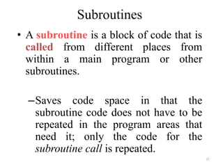 31
Subroutines
• A subroutine is a block of code that is
called from different places from
within a main program or other
subroutines.
–Saves code space in that the
subroutine code does not have to be
repeated in the program areas that
need it; only the code for the
subroutine call is repeated.
 