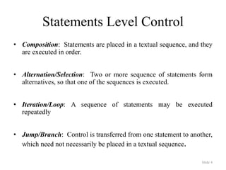 Slide 4
Statements Level Control
• Composition: Statements are placed in a textual sequence, and they
are executed in order.
• Alternation/Selection: Two or more sequence of statements form
alternatives, so that one of the sequences is executed.
• Iteration/Loop: A sequence of statements may be executed
repeatedly
• Jump/Branch: Control is transferred from one statement to another,
which need not necessarily be placed in a textual sequence.
 