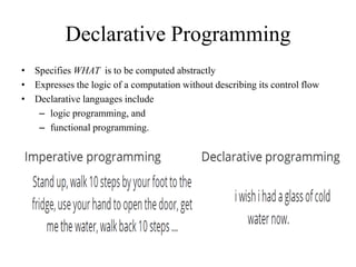 Declarative Programming
• Specifies WHAT is to be computed abstractly
• Expresses the logic of a computation without describing its control flow
• Declarative languages include
– logic programming, and
– functional programming.
 