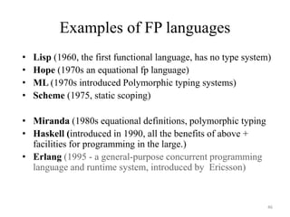 Examples of FP languages
• Lisp (1960, the first functional language, has no type system)
• Hope (1970s an equational fp language)
• ML (1970s introduced Polymorphic typing systems)
• Scheme (1975, static scoping)
• Miranda (1980s equational definitions, polymorphic typing
• Haskell (introduced in 1990, all the benefits of above +
facilities for programming in the large.)
• Erlang (1995 - a general-purpose concurrent programming
language and runtime system, introduced by Ericsson)
46
 