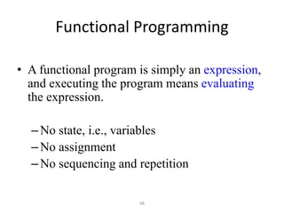 48
Functional Programming
• A functional program is simply an expression,
and executing the program means evaluating
the expression.
–No state, i.e., variables
–No assignment
–No sequencing and repetition
 