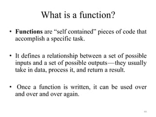 What is a function?
• Functions are “self contained” pieces of code that
accomplish a specific task.
• It defines a relationship between a set of possible
inputs and a set of possible outputs —they usually
take in data, process it, and return a result.
• Once a function is written, it can be used over
and over and over again.
49
 