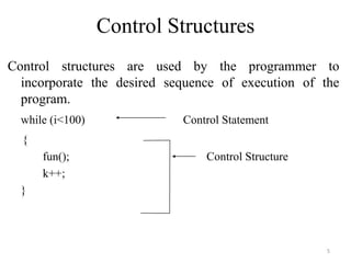 Control Structures
Control structures are used by the programmer to
incorporate the desired sequence of execution of the
program.
while (i<100) Control Statement
{
fun(); Control Structure
k++;
}
5
 