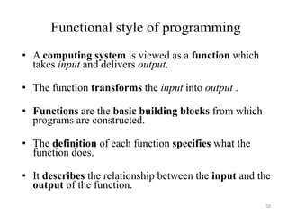 Functional style of programming
• A computing system is viewed as a function which
takes input and delivers output.
• The function transforms the input into output .
• Functions are the basic building blocks from which
programs are constructed.
• The definition of each function specifies what the
function does.
• It describes the relationship between the input and the
output of the function.
50
 