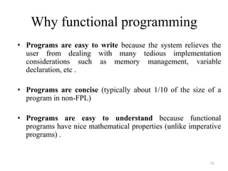 Why functional programming
• Programs are easy to write because the system relieves the
user from dealing with many tedious implementation
considerations such as memory management, variable
declaration, etc .
• Programs are concise (typically about 1/10 of the size of a
program in non-FPL)
• Programs are easy to understand because functional
programs have nice mathematical properties (unlike imperative
programs) .
51
 