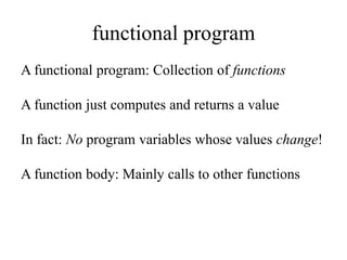 functional program
A functional program: Collection of functions
A function just computes and returns a value
In fact: No program variables whose values change!
A function body: Mainly calls to other functions
 