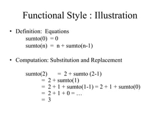 Functional Style : Illustration
• Definition: Equations
sumto(0) = 0
sumto(n) = n + sumto(n-1)
• Computation: Substitution and Replacement
sumto(2) = 2 + sumto (2-1)
= 2 + sumto(1)
= 2 + 1 + sumto(1-1) = 2 + 1 + sumto(0)
= 2 + 1 + 0 = …
= 3
 