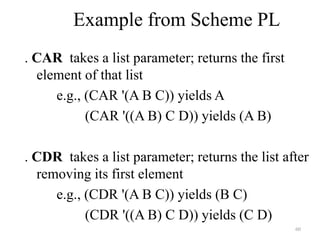 60
Example from Scheme PL
. CAR takes a list parameter; returns the first
element of that list
e.g., (CAR '(A B C)) yields A
(CAR '((A B) C D)) yields (A B)
. CDR takes a list parameter; returns the list after
removing its first element
e.g., (CDR '(A B C)) yields (B C)
(CDR '((A B) C D)) yields (C D)
 