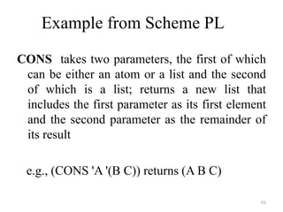 CONS takes two parameters, the first of which
can be either an atom or a list and the second
of which is a list; returns a new list that
includes the first parameter as its first element
and the second parameter as the remainder of
its result
e.g., (CONS 'A '(B C)) returns (A B C)
61
Example from Scheme PL
 