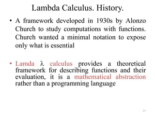 63
Lambda Calculus. History.
• A framework developed in 1930s by Alonzo
Church to study computations with functions.
Church wanted a minimal notation to expose
only what is essential
• Lamda l calculus provides a theoretical
framework for describing functions and their
evaluation, it is a mathematical abstraction
rather than a programming language
 