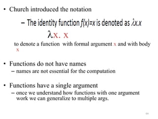 • Church introduced the notation
lx. x
to denote a function with formal argument x and with body
x
• Functions do not have names
– names are not essential for the computation
• Functions have a single argument
– once we understand how functions with one argument
work we can generalize to multiple args.
64
 