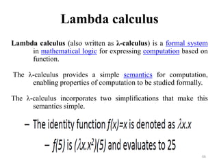Lambda calculus
Lambda calculus (also written as λ-calculus) is a formal system
in mathematical logic for expressing computation based on
function.
The λ-calculus provides a simple semantics for computation,
enabling properties of computation to be studied formally.
The λ-calculus incorporates two simplifications that make this
semantics simple.
66
 
