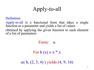 Apply-to-all
Definition:
Apply-to-all is a functional form that takes a single
function as a parameter and yields a list of values
obtained by applying the given function to each element
of a list of parameters
Form: 
For h (x)  x * x
( h, (2, 3, 4) ) yields (4, 9, 16)
70
 