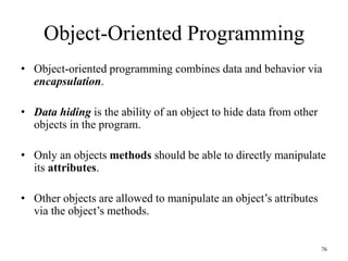 76
Object-Oriented Programming
• Object-oriented programming combines data and behavior via
encapsulation.
• Data hiding is the ability of an object to hide data from other
objects in the program.
• Only an objects methods should be able to directly manipulate
its attributes.
• Other objects are allowed to manipulate an object’s attributes
via the object’s methods.
 