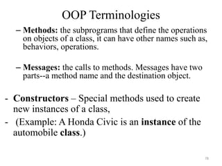 – Methods: the subprograms that define the operations
on objects of a class, it can have other names such as,
behaviors, operations.
– Messages: the calls to methods. Messages have two
parts--a method name and the destination object.
- Constructors – Special methods used to create
new instances of a class,
- (Example: A Honda Civic is an instance of the
automobile class.)
78
OOP Terminologies
 