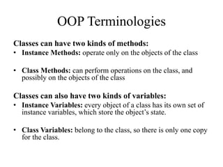 Classes can have two kinds of methods:
• Instance Methods: operate only on the objects of the class
• Class Methods: can perform operations on the class, and
possibly on the objects of the class
Classes can also have two kinds of variables:
• Instance Variables: every object of a class has its own set of
instance variables, which store the object’s state.
• Class Variables: belong to the class, so there is only one copy
for the class.
OOP Terminologies
 