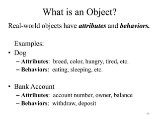 What is an Object?
Real-world objects have attributes and behaviors.
Examples:
• Dog
– Attributes: breed, color, hungry, tired, etc.
– Behaviors: eating, sleeping, etc.
• Bank Account
– Attributes: account number, owner, balance
– Behaviors: withdraw, deposit
80
 