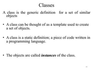 Classes
A class is the generic definition for a set of similar
objects
• A class can be thought of as a template used to create
a set of objects.
• A class is a static definition; a piece of code written in
a programming language.
• The objects are called instances of the class.
84
 