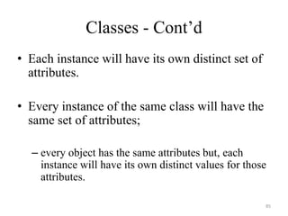 Classes - Cont’d
• Each instance will have its own distinct set of
attributes.
• Every instance of the same class will have the
same set of attributes;
– every object has the same attributes but, each
instance will have its own distinct values for those
attributes.
85
 