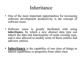 Inheritance
• One of the most important opportunities for increasing
software development productivity is the concept of
software reuse.
• Software reuse is greatly facilitated with using
inheritance, by which a new abstract data type can
inherit the data and functionality of some existing type,
and is also allowed to modify some of those entities and
add new entities.
• Inheritance is the capability of one class of things to
inherit capabilities or properties from other class
 