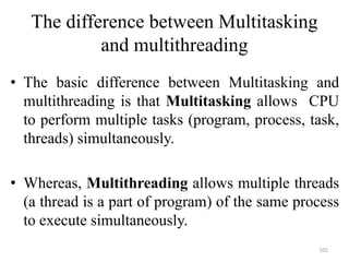 The difference between Multitasking
and multithreading
• The basic difference between Multitasking and
multithreading is that Multitasking allows CPU
to perform multiple tasks (program, process, task,
threads) simultaneously.
• Whereas, Multithreading allows multiple threads
(a thread is a part of program) of the same process
to execute simultaneously.
101
 