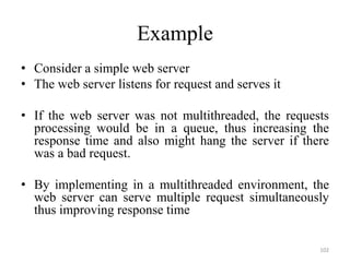 Example
• Consider a simple web server
• The web server listens for request and serves it
• If the web server was not multithreaded, the requests
processing would be in a queue, thus increasing the
response time and also might hang the server if there
was a bad request.
• By implementing in a multithreaded environment, the
web server can serve multiple request simultaneously
thus improving response time
102
 