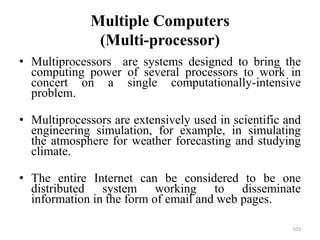 Multiple Computers
(Multi-processor)
• Multiprocessors are systems designed to bring the
computing power of several processors to work in
concert on a single computationally-intensive
problem.
• Multiprocessors are extensively used in scientific and
engineering simulation, for example, in simulating
the atmosphere for weather forecasting and studying
climate.
• The entire Internet can be considered to be one
distributed system working to disseminate
information in the form of email and web pages.
103
 